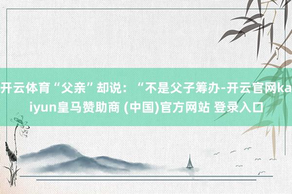 开云体育“父亲”却说：“不是父子筹办-开云官网kaiyun皇马赞助商 (中国)官方网站 登录入口