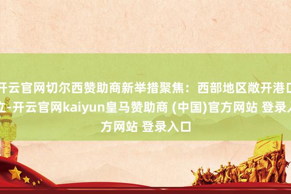 开云官网切尔西赞助商新举措聚焦：西部地区敞开港口设立-开云官网kaiyun皇马赞助商 (中国)官方网站 登录入口