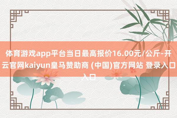 体育游戏app平台当日最高报价16.00元/公斤-开云官网kaiyun皇马赞助商 (中国)官方网站 登录入口