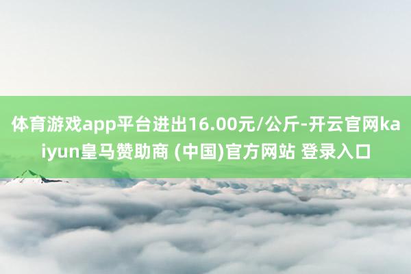 体育游戏app平台进出16.00元/公斤-开云官网kaiyun皇马赞助商 (中国)官方网站 登录入口