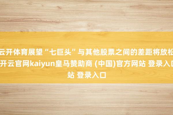 云开体育展望“七巨头”与其他股票之间的差距将放松-开云官网kaiyun皇马赞助商 (中国)官方网站 登录入口