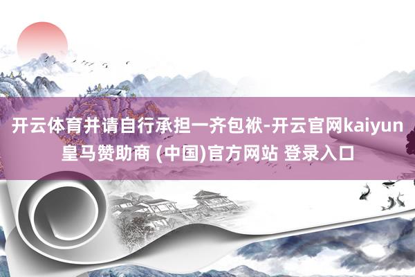 开云体育并请自行承担一齐包袱-开云官网kaiyun皇马赞助商 (中国)官方网站 登录入口