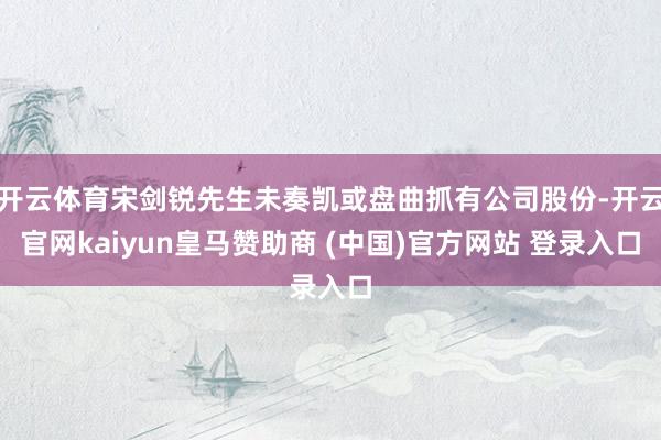 开云体育宋剑锐先生未奏凯或盘曲抓有公司股份-开云官网kaiyun皇马赞助商 (中国)官方网站 登录入口