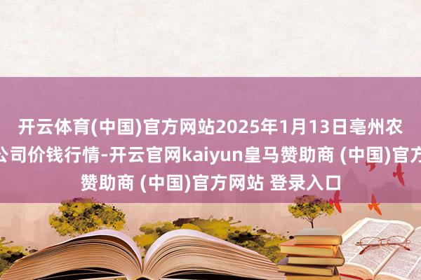 开云体育(中国)官方网站2025年1月13日亳州农居品有限背负公司价钱行情-开云官网kaiyun皇马赞助商 (中国)官方网站 登录入口
