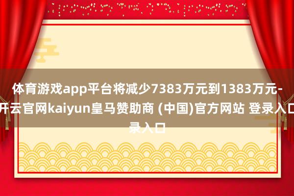 体育游戏app平台将减少7383万元到1383万元-开云官网kaiyun皇马赞助商 (中国)官方网站 登录入口