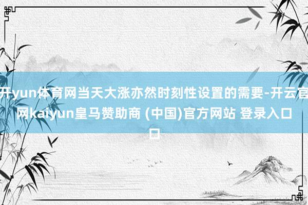 开yun体育网当天大涨亦然时刻性设置的需要-开云官网kaiyun皇马赞助商 (中国)官方网站 登录入口