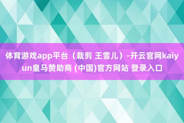 体育游戏app平台（裁剪 王雪儿）-开云官网kaiyun皇马赞助商 (中国)官方网站 登录入口