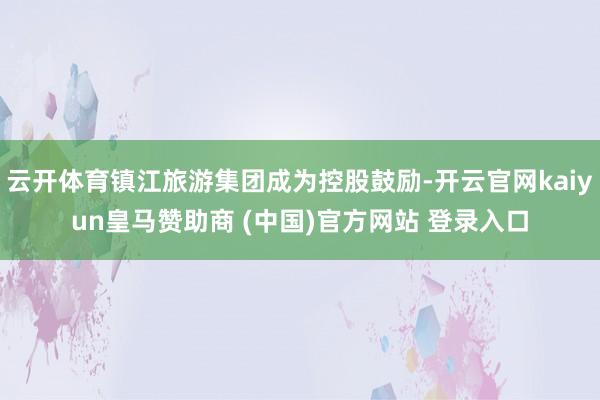 云开体育镇江旅游集团成为控股鼓励-开云官网kaiyun皇马赞助商 (中国)官方网站 登录入口