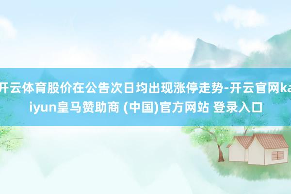 开云体育股价在公告次日均出现涨停走势-开云官网kaiyun皇马赞助商 (中国)官方网站 登录入口