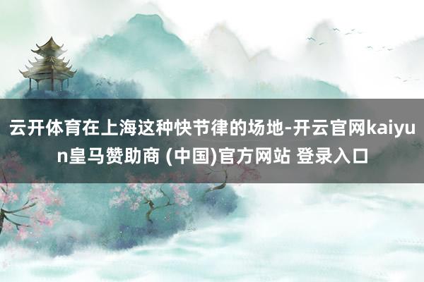 云开体育在上海这种快节律的场地-开云官网kaiyun皇马赞助商 (中国)官方网站 登录入口