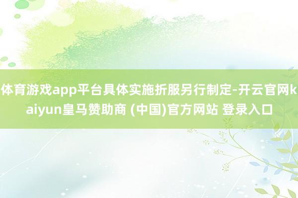 体育游戏app平台具体实施折服另行制定-开云官网kaiyun皇马赞助商 (中国)官方网站 登录入口