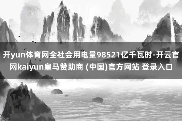 开yun体育网全社会用电量98521亿千瓦时-开云官网kaiyun皇马赞助商 (中国)官方网站 登录入口