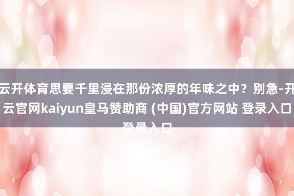 云开体育思要千里浸在那份浓厚的年味之中？别急-开云官网kaiyun皇马赞助商 (中国)官方网站 登录入口