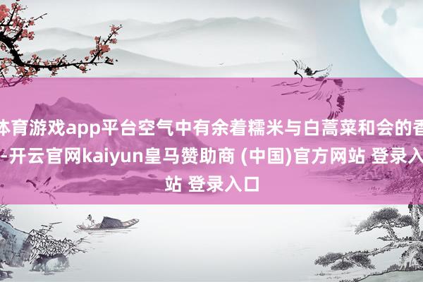 体育游戏app平台空气中有余着糯米与白蒿菜和会的香气-开云官网kaiyun皇马赞助商 (中国)官方网站 登录入口