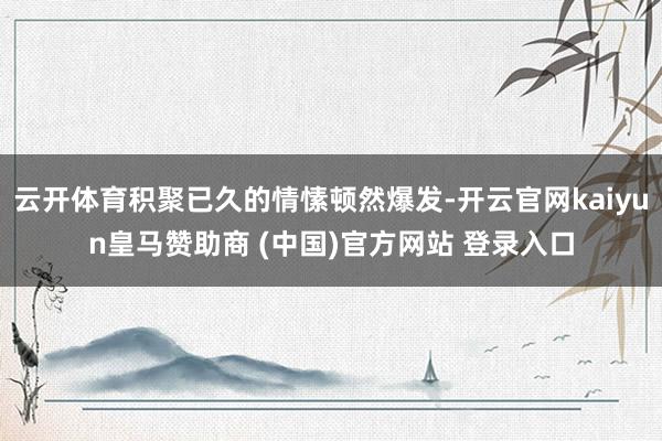 云开体育积聚已久的情愫顿然爆发-开云官网kaiyun皇马赞助商 (中国)官方网站 登录入口