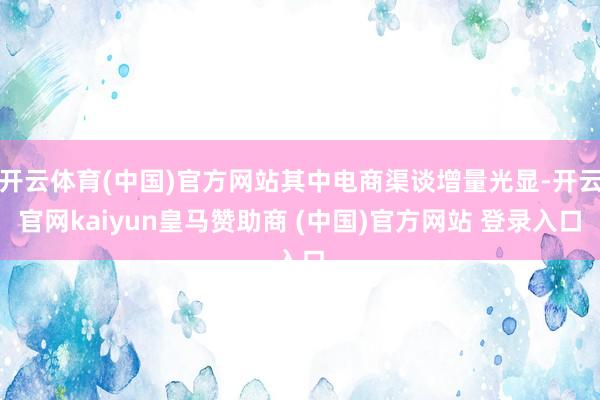开云体育(中国)官方网站其中电商渠谈增量光显-开云官网kaiyun皇马赞助商 (中国)官方网站 登录入口