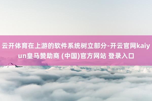 云开体育在上游的软件系统树立部分-开云官网kaiyun皇马赞助商 (中国)官方网站 登录入口