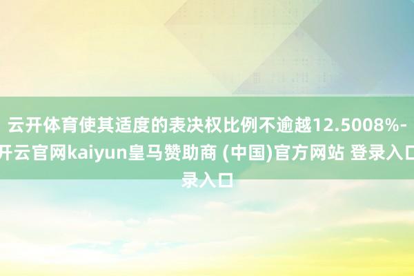 云开体育使其适度的表决权比例不逾越12.5008%-开云官网kaiyun皇马赞助商 (中国)官方网站 登录入口