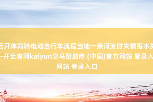 云开体育骑电动自行车流程当地一条河流时失慎落水失联-开云官网kaiyun皇马赞助商 (中国)官方网站 登录入口