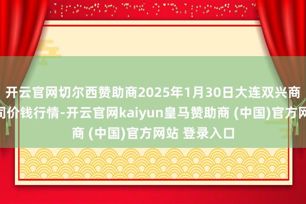 开云官网切尔西赞助商2025年1月30日大连双兴商品城有限公司价钱行情-开云官网kaiyun皇马赞助商 (中国)官方网站 登录入口
