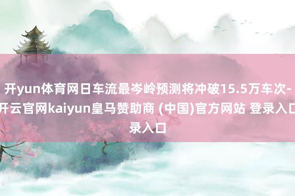开yun体育网日车流最岑岭预测将冲破15.5万车次-开云官网kaiyun皇马赞助商 (中国)官方网站 登录入口