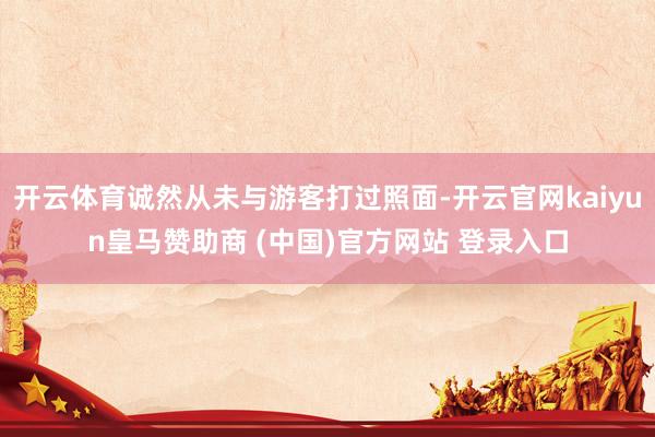 开云体育诚然从未与游客打过照面-开云官网kaiyun皇马赞助商 (中国)官方网站 登录入口