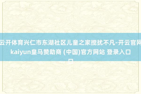 云开体育兴仁市东湖社区儿童之家搅扰不凡-开云官网kaiyun皇马赞助商 (中国)官方网站 登录入口