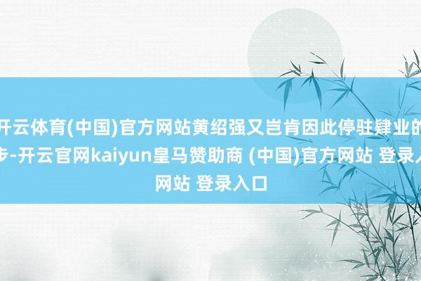 开云体育(中国)官方网站黄绍强又岂肯因此停驻肄业的脚步-开云官网kaiyun皇马赞助商 (中国)官方网站 登录入口