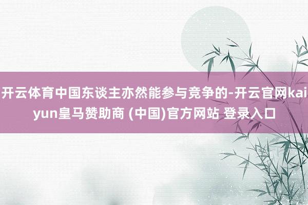开云体育中国东谈主亦然能参与竞争的-开云官网kaiyun皇马赞助商 (中国)官方网站 登录入口