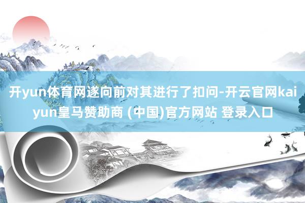 开yun体育网遂向前对其进行了扣问-开云官网kaiyun皇马赞助商 (中国)官方网站 登录入口