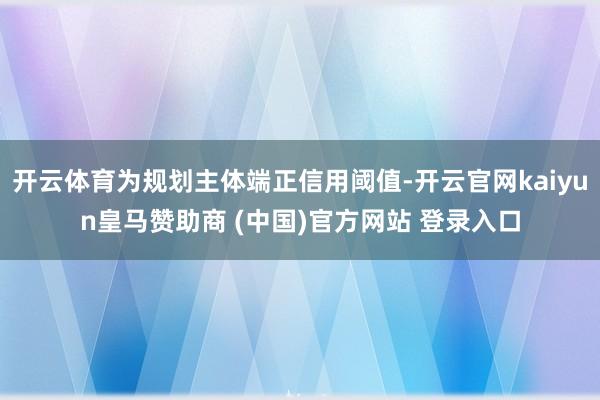 开云体育为规划主体端正信用阈值-开云官网kaiyun皇马赞助商 (中国)官方网站 登录入口