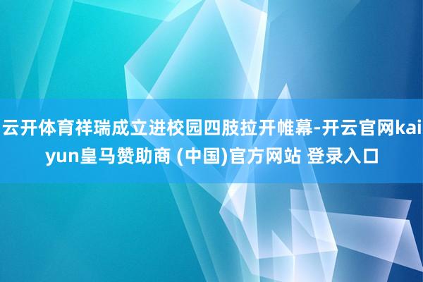 云开体育祥瑞成立进校园四肢拉开帷幕-开云官网kaiyun皇马赞助商 (中国)官方网站 登录入口