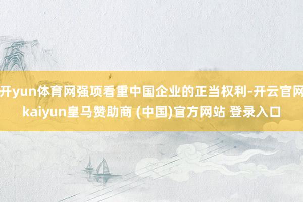 开yun体育网强项看重中国企业的正当权利-开云官网kaiyun皇马赞助商 (中国)官方网站 登录入口
