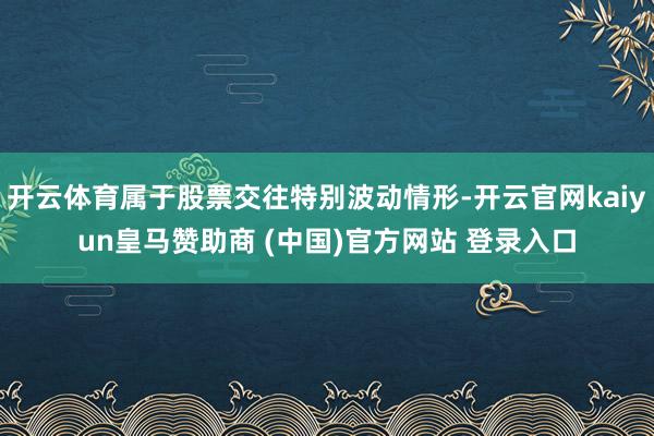 开云体育属于股票交往特别波动情形-开云官网kaiyun皇马赞助商 (中国)官方网站 登录入口