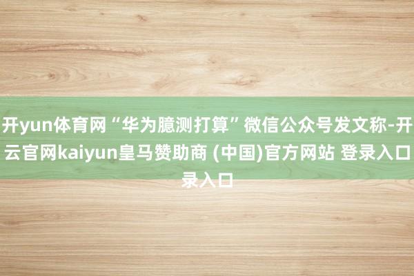 开yun体育网“华为臆测打算”微信公众号发文称-开云官网kaiyun皇马赞助商 (中国)官方网站 登录入口