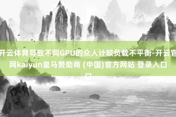 开云体育导致不同GPU的众人计较负载不平衡-开云官网kaiyun皇马赞助商 (中国)官方网站 登录入口