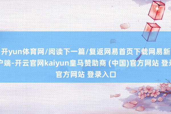 开yun体育网/阅读下一篇/复返网易首页下载网易新闻客户端-开云官网kaiyun皇马赞助商 (中国)官方网站 登录入口