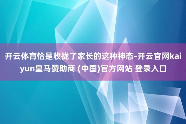 开云体育　　恰是收拢了家长的这种神态-开云官网kaiyun皇马赞助商 (中国)官方网站 登录入口
