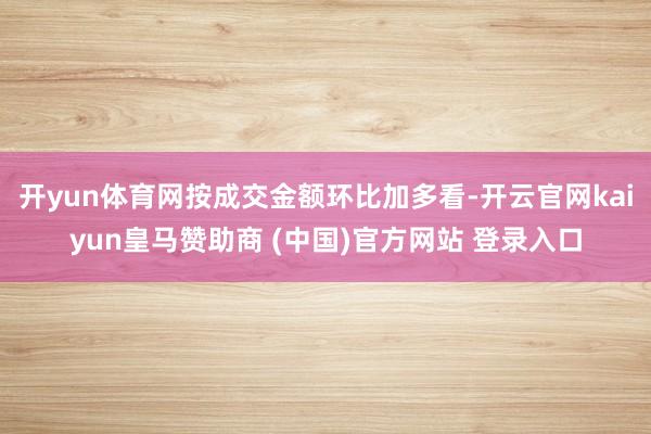 开yun体育网按成交金额环比加多看-开云官网kaiyun皇马赞助商 (中国)官方网站 登录入口