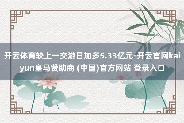开云体育较上一交游日加多5.33亿元-开云官网kaiyun皇马赞助商 (中国)官方网站 登录入口