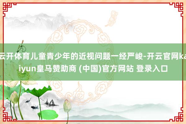 云开体育儿童青少年的近视问题一经严峻-开云官网kaiyun皇马赞助商 (中国)官方网站 登录入口
