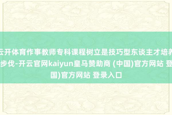 云开体育作事教师专科课程树立是技巧型东谈主才培养的要道步伐-开云官网kaiyun皇马赞助商 (中国)官方网站 登录入口