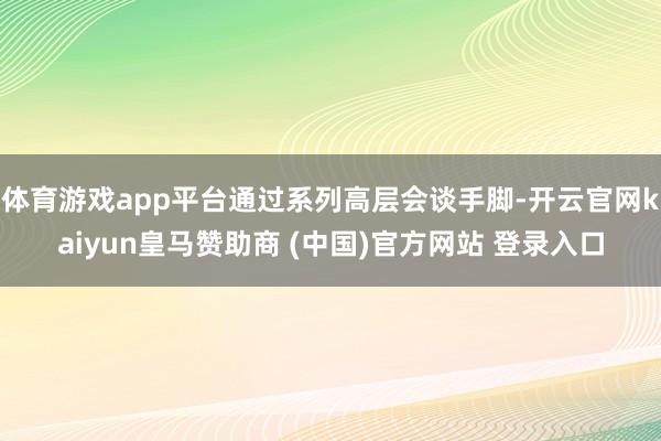 体育游戏app平台通过系列高层会谈手脚-开云官网kaiyun皇马赞助商 (中国)官方网站 登录入口