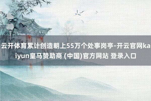 云开体育累计创造朝上55万个处事岗亭-开云官网kaiyun皇马赞助商 (中国)官方网站 登录入口