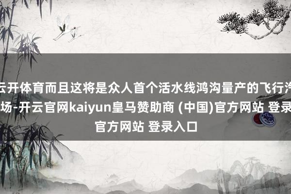 云开体育而且这将是众人首个活水线鸿沟量产的飞行汽车工场-开云官网kaiyun皇马赞助商 (中国)官方网站 登录入口