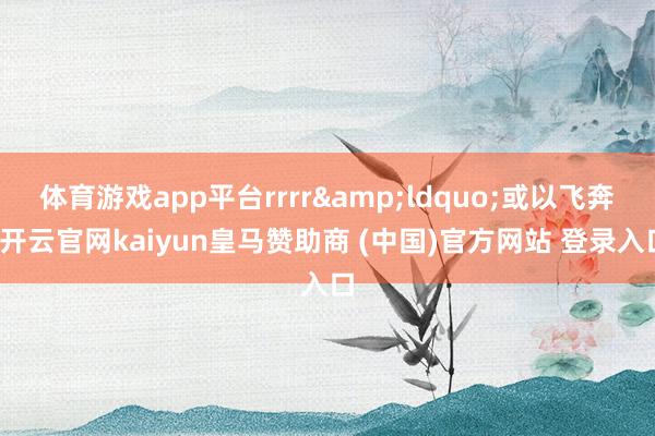 体育游戏app平台rrrr&ldquo;或以飞奔-开云官网kaiyun皇马赞助商 (中国)官方网站 登录入口