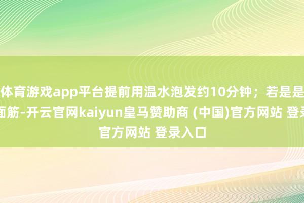体育游戏app平台提前用温水泡发约10分钟；若是是簇新面筋-开云官网kaiyun皇马赞助商 (中国)官方网站 登录入口