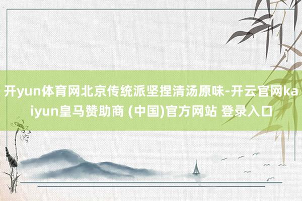 开yun体育网北京传统派坚捏清汤原味-开云官网kaiyun皇马赞助商 (中国)官方网站 登录入口