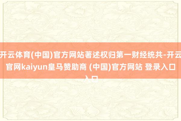 开云体育(中国)官方网站著述权归第一财经统共-开云官网kaiyun皇马赞助商 (中国)官方网站 登录入口