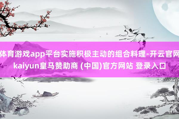 体育游戏app平台实施积极主动的组合料理-开云官网kaiyun皇马赞助商 (中国)官方网站 登录入口